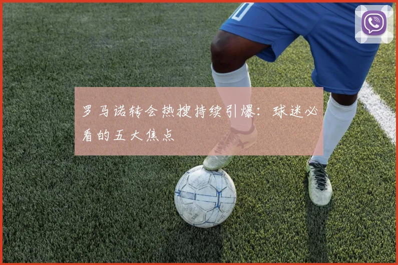 罗马诺转会热搜持续引爆:球迷必看的五大焦点