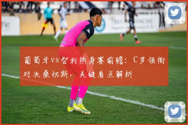 葡萄牙vs智利热身赛前瞻：C罗领衔对决桑切斯，关键看点解析