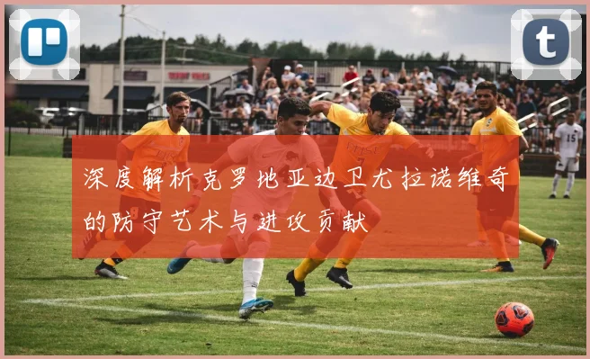 深度解析克罗地亚边卫尤拉诺维奇的防守艺术与进攻贡献