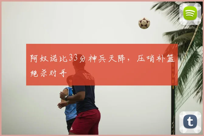 阿奴诺比33分神兵天降,压哨补篮绝杀对手