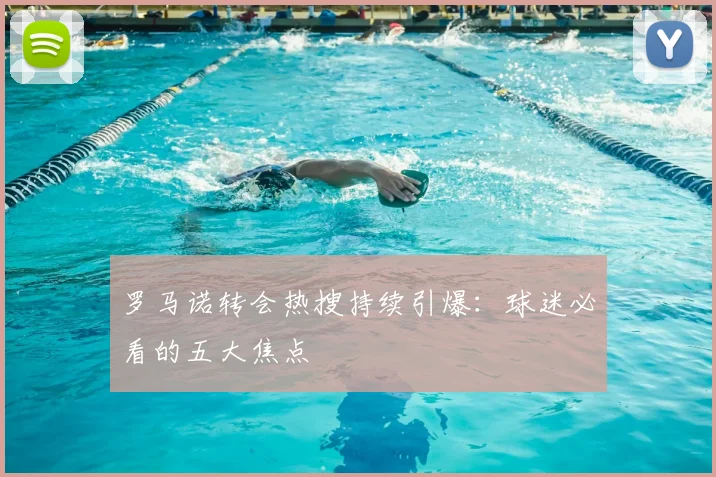 罗马诺转会热搜持续引爆:球迷必看的五大焦点