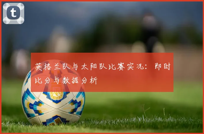 英格兰队与太阳队比赛实况：即时比分与数据分析
